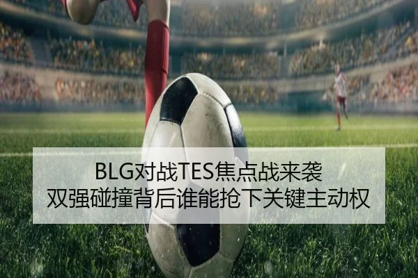 BLG对战TES焦点战来袭 双强碰撞背后谁能抢下关键主动权